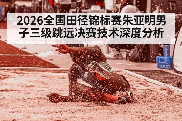 2026全国田径锦标赛朱亚明男子三级跳远决赛技术深度分析