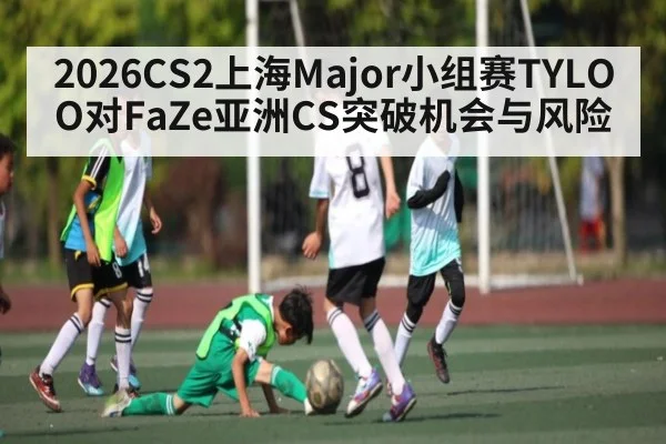 2026CS2上海Major小组赛TYLOO对FaZe亚洲CS突破机会与风险