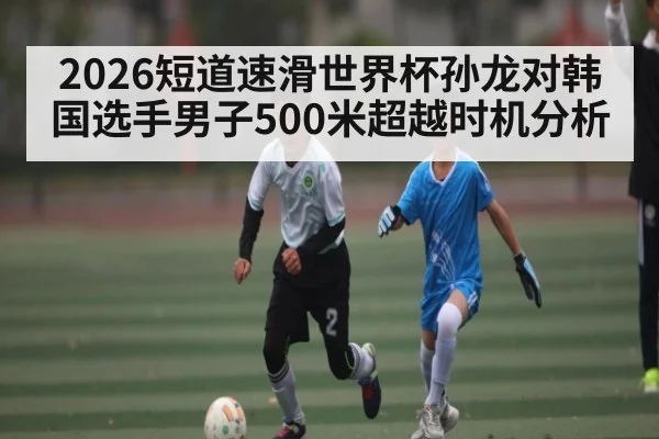 2026短道速滑世界杯孙龙对韩国选手男子500米超越时机分析